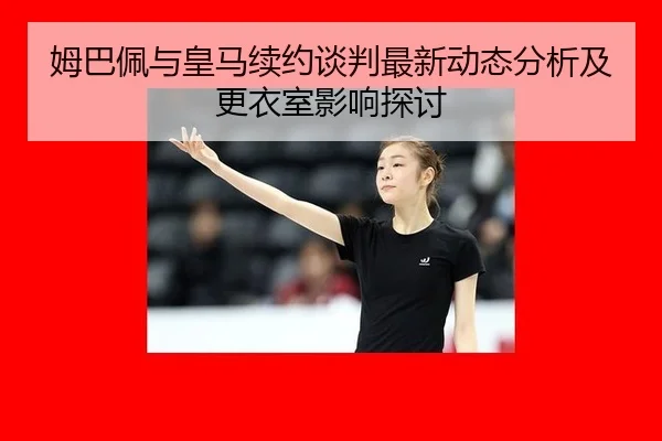姆巴佩与皇马续约谈判最新动态分析及更衣室影响探讨